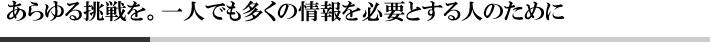 あらゆる挑戦を。一人でも多くの情報を必要とする人のために