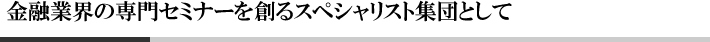 金融業界の専門セミナーを創るスペシャリスト集団として