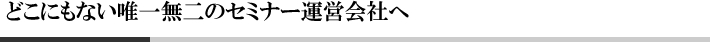 どこにもない唯一無二のセミナー運営会社へ