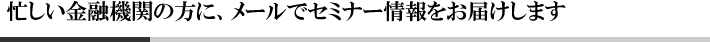 忙しい金融機関の方に最適、メールでセミナー情報をお届けします