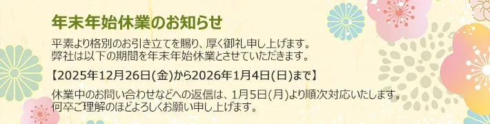 年末年始休業のお知らせ｜平素より格別のお引き立てを賜り、厚く御礼申し上げます。弊社は以下の期間を年末年始休業とさせていただきます。【2025年12月26日(金)から2026年1月4日(日)まで】休業中のお問い合わせなどへの返信は、1月5日(月)より順次対応いたします。何卒ご理解のほどよろしくお願い申し上げます。