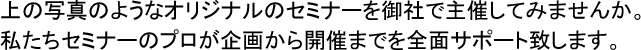 上の写真のようなオリジナルのセミナーを御社で主催してみませんか。私たちセミナーのプロが企画から開催までを全面サポート致します。